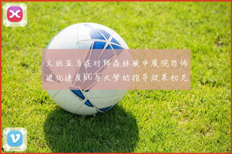 文班亚马在对阵森林狼中展现恐怖进化速度KG与大梦的指导效果初见成效