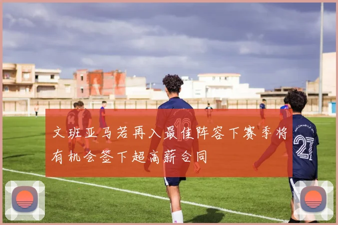 文班亚马若再入最佳阵容下赛季将有机会签下超高薪合同