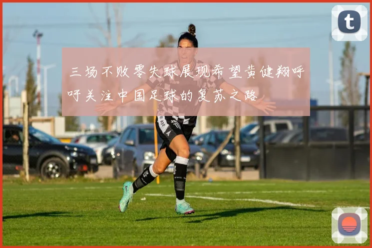 三场不败零失球展现希望黄健翔呼吁关注中国足球的复苏之路