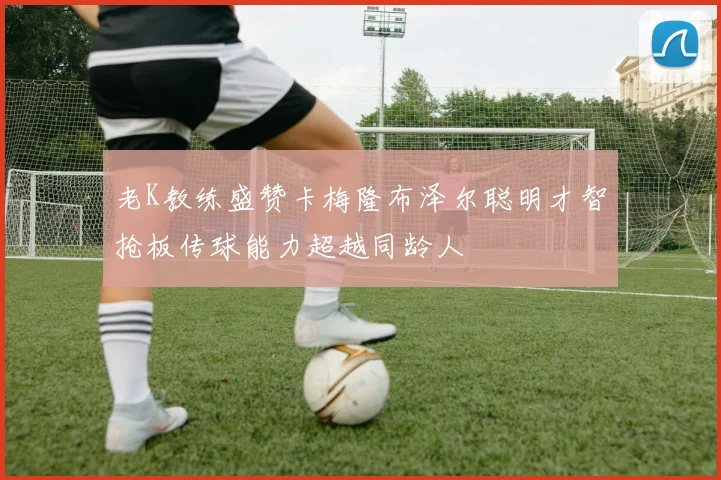 老K教练盛赞卡梅隆布泽尔聪明才智抢板传球能力超越同龄人