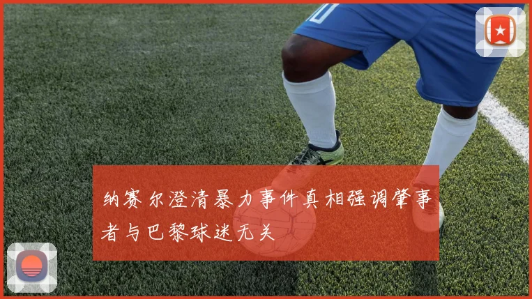 纳赛尔澄清暴力事件真相强调肇事者与巴黎球迷无关