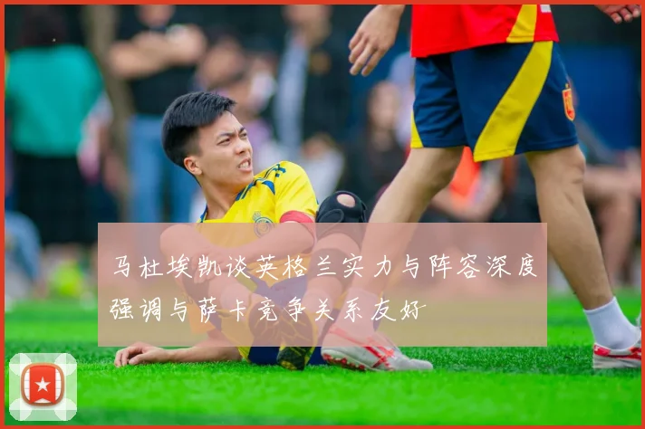 马杜埃凯谈英格兰实力与阵容深度强调与萨卡竞争关系友好