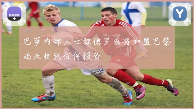 巴萨内部人士称德罗或将加盟巴黎尚未收到任何报价