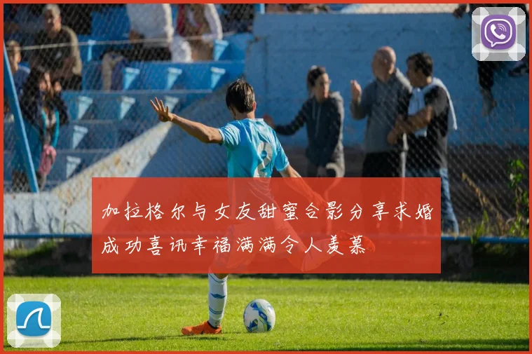加拉格尔与女友甜蜜合影分享求婚成功喜讯幸福满满令人羡慕