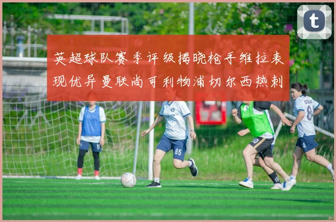 英超球队赛季评级揭晓枪手维拉表现优异曼联尚可利物浦切尔西热刺需努力