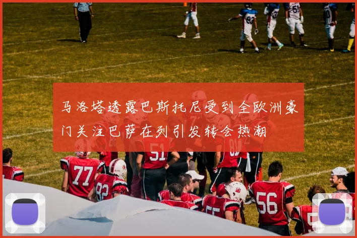 马洛塔透露巴斯托尼受到全欧洲豪门关注巴萨在列引发转会热潮