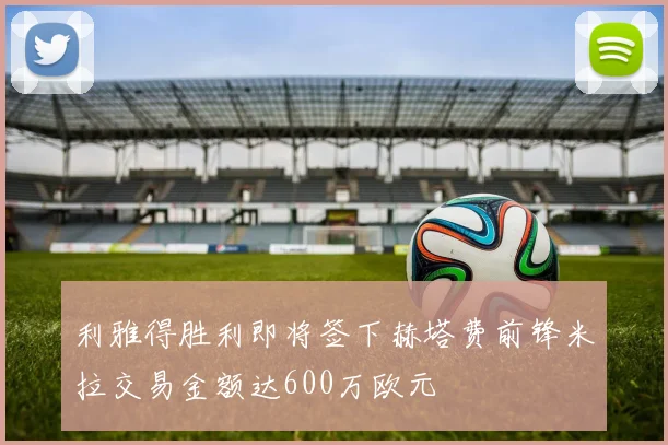 利雅得胜利即将签下赫塔费前锋米拉交易金额达600万欧元