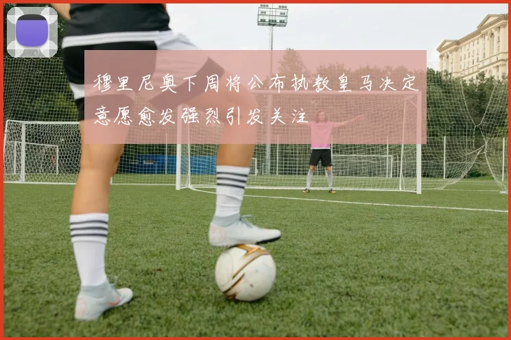 穆里尼奥下周将公布执教皇马决定意愿愈发强烈引发关注