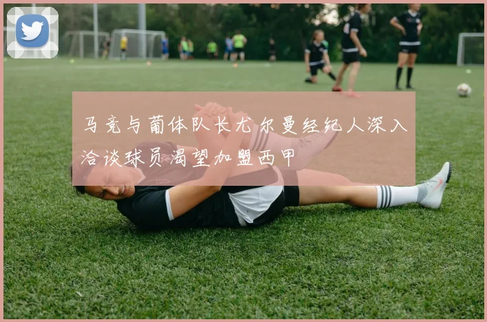 马竞与葡体队长尤尔曼经纪人深入洽谈球员渴望加盟西甲
