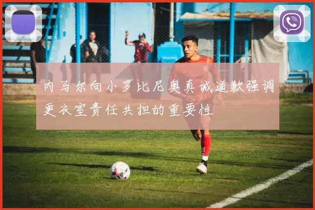 内马尔向小罗比尼奥真诚道歉强调更衣室责任共担的重要性